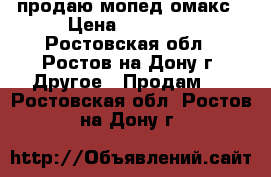 продаю мопед омакс › Цена ­ 20 000 - Ростовская обл., Ростов-на-Дону г. Другое » Продам   . Ростовская обл.,Ростов-на-Дону г.